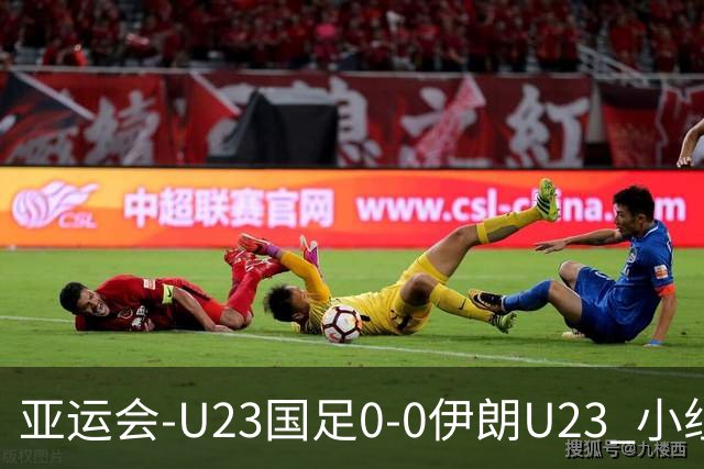 亚运会-U23国足0-0伊朗U23 小组第2末轮将战阿联酋 吴曦远射中框
